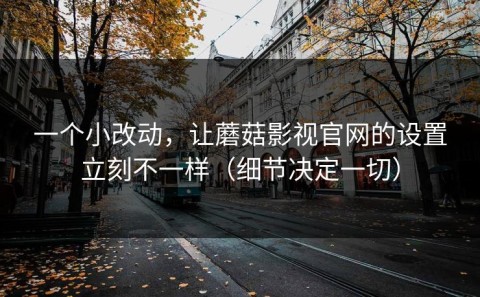 一个小改动，让蘑菇影视官网的设置立刻不一样（细节决定一切）