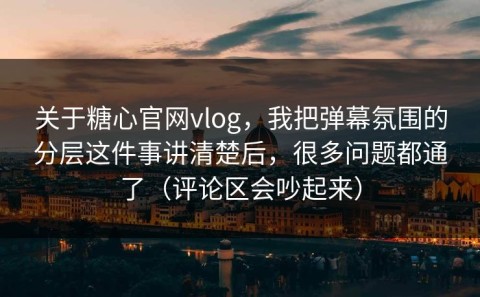 关于糖心官网vlog，我把弹幕氛围的分层这件事讲清楚后，很多问题都通了（评论区会吵起来）