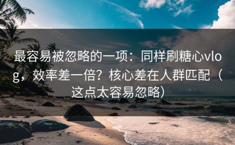 最容易被忽略的一项：同样刷糖心vlog，效率差一倍？核心差在人群匹配（这点太容易忽略）