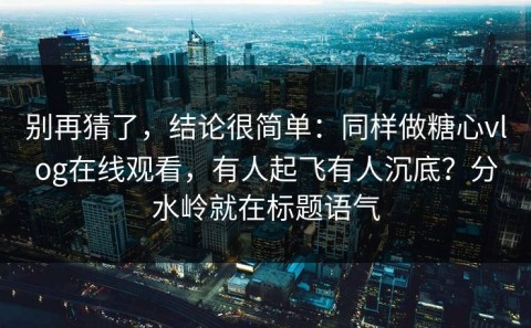 别再猜了，结论很简单：同样做糖心vlog在线观看，有人起飞有人沉底？分水岭就在标题语气