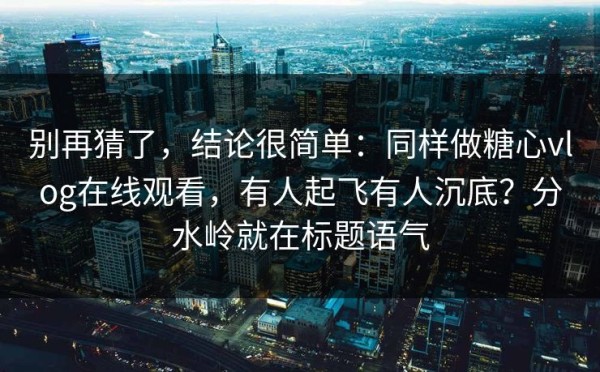 别再猜了，结论很简单：同样做糖心vlog在线观看，有人起飞有人沉底？分水岭就在标题语气