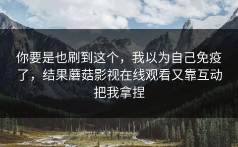 你要是也刷到这个，我以为自己免疫了，结果蘑菇影视在线观看又靠互动把我拿捏
