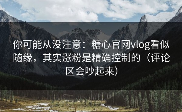 你可能从没注意：糖心官网vlog看似随缘，其实涨粉是精确控制的（评论区会吵起来）