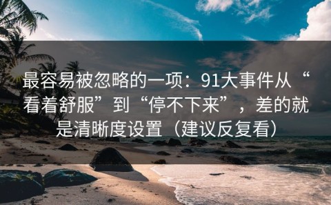 最容易被忽略的一项：91大事件从“看着舒服”到“停不下来”，差的就是清晰度设置（建议反复看）