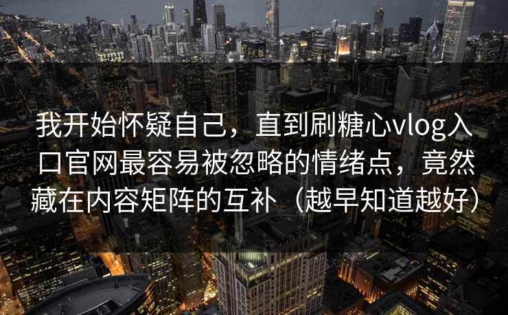 我开始怀疑自己，直到刷糖心vlog入口官网最容易被忽略的情绪点，竟然藏在内容矩阵的互补（越早知道越好）