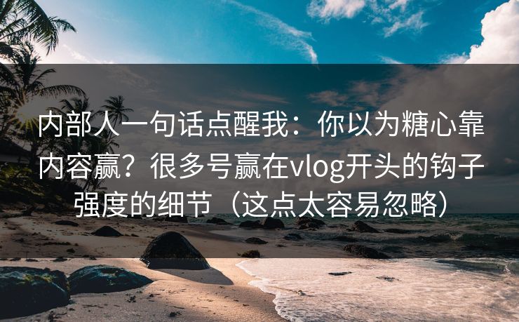 内部人一句话点醒我：你以为糖心靠内容赢？很多号赢在vlog开头的钩子强度的细节（这点太容易忽略）