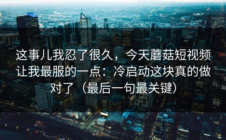 这事儿我忍了很久,今天蘑菇短视频让我最服的一点:冷启动这块真的做对了(最后一句最关键) 这事儿我忍了很久,今天蘑菇短视频让我最服的一点:冷启动这块真的做对了(最后一句最关键)