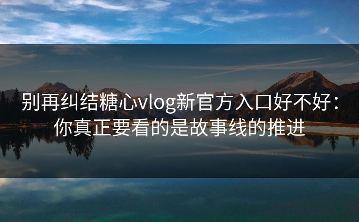 别再纠结糖心vlog新官方入口好不好：你真正要看的是故事线的推进