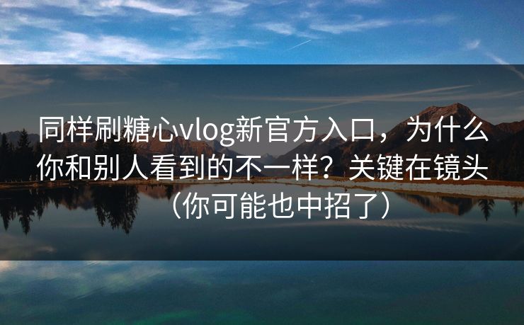同样刷糖心vlog新官方入口，为什么你和别人看到的不一样？关键在镜头（你可能也中招了）