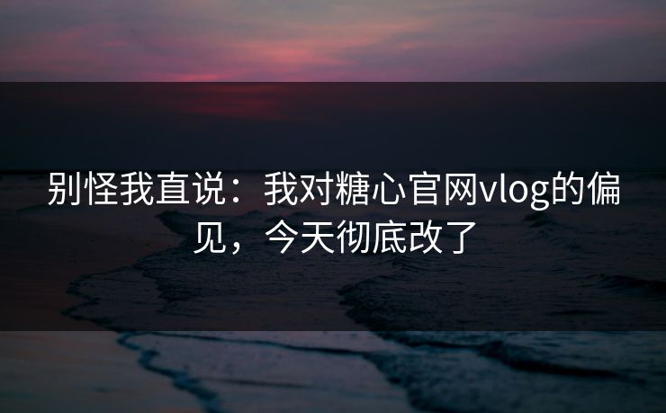 别怪我直说：我对糖心官网vlog的偏见，今天彻底改了