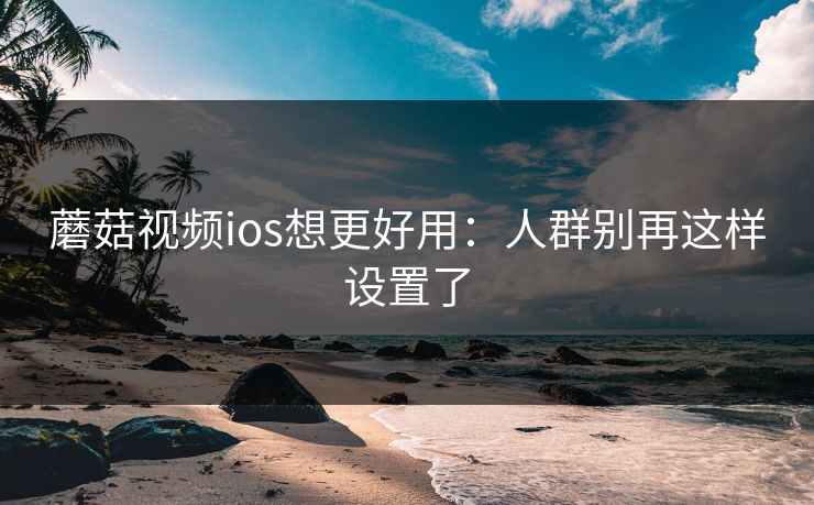 蘑菇视频ios想更好用:人群别再这样设置了 蘑菇视频ios想更好用:人群别再这样设置了