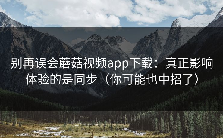 别再误会蘑菇视频app下载:真正影响体验的是同步(你可能也中招了) 别再误会蘑菇视频app下载:真正影响体验的是同步(你可能也中招了)