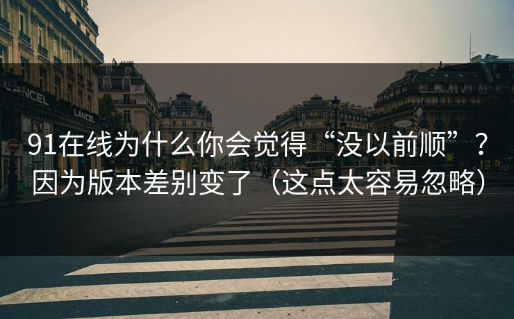 91在线为什么你会觉得“没以前顺”？因为版本差别变了（这点太容易忽略）