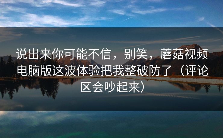 说出来你可能不信，别笑，蘑菇视频电脑版这波体验把我整破防了（评论区会吵起来）