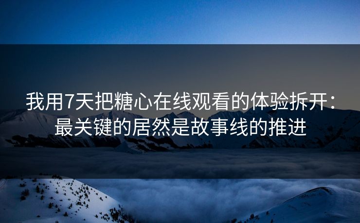 我用7天把糖心在线观看的体验拆开：最关键的居然是故事线的推进