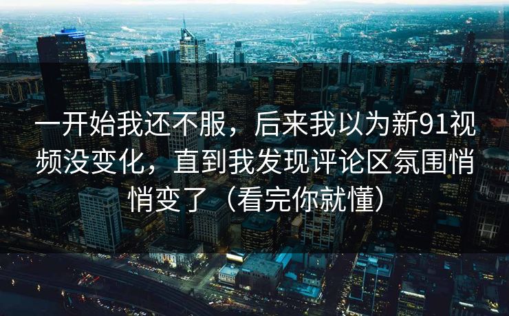 一开始我还不服，后来我以为新91视频没变化，直到我发现评论区氛围悄悄变了（看完你就懂）