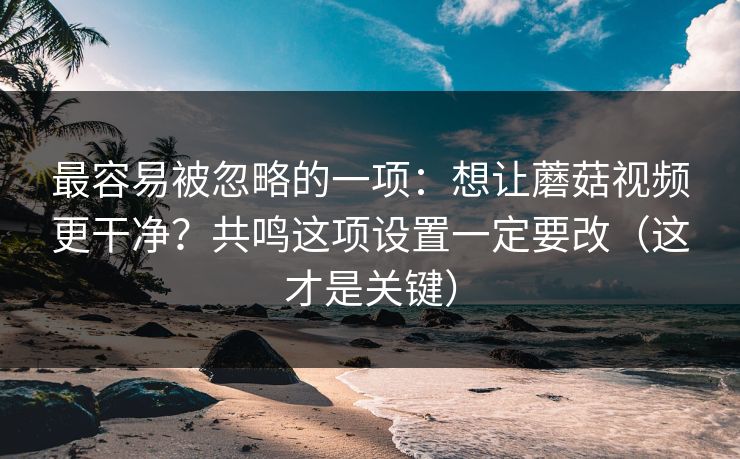 最容易被忽略的一项：想让蘑菇视频更干净？共鸣这项设置一定要改（这才是关键）