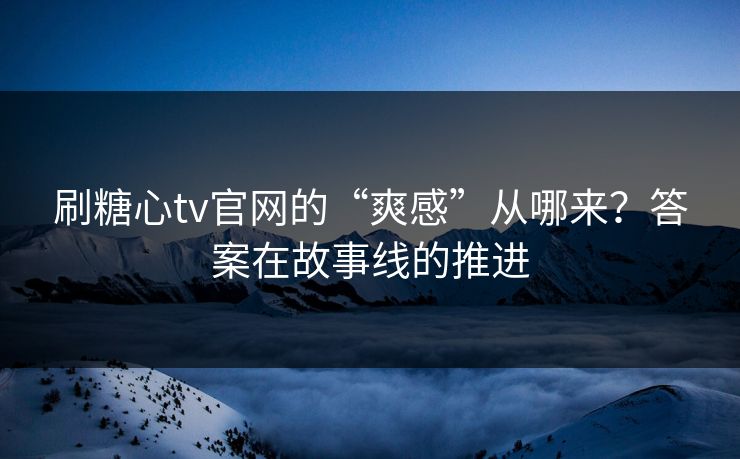 刷糖心tv官网的“爽感”从哪来？答案在故事线的推进