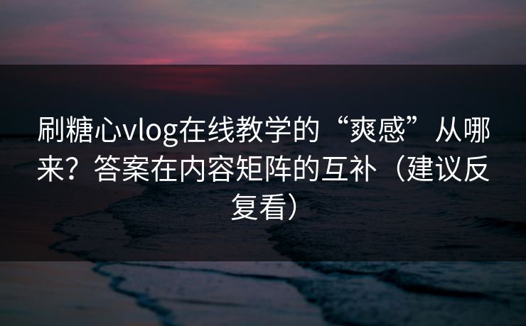 刷糖心vlog在线教学的“爽感”从哪来？答案在内容矩阵的互补（建议反复看）