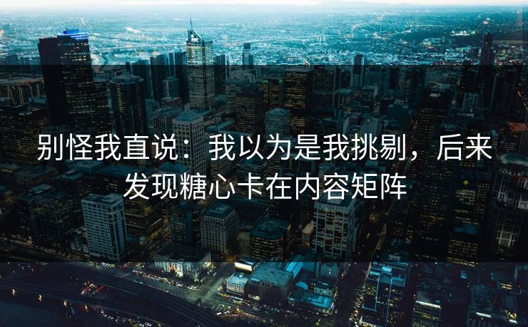 别怪我直说：我以为是我挑剔，后来发现糖心卡在内容矩阵