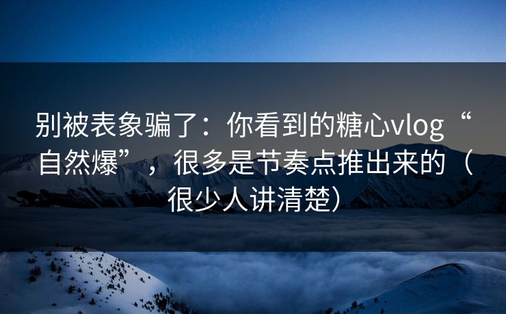 别被表象骗了：你看到的糖心vlog“自然爆”，很多是节奏点推出来的（很少人讲清楚）