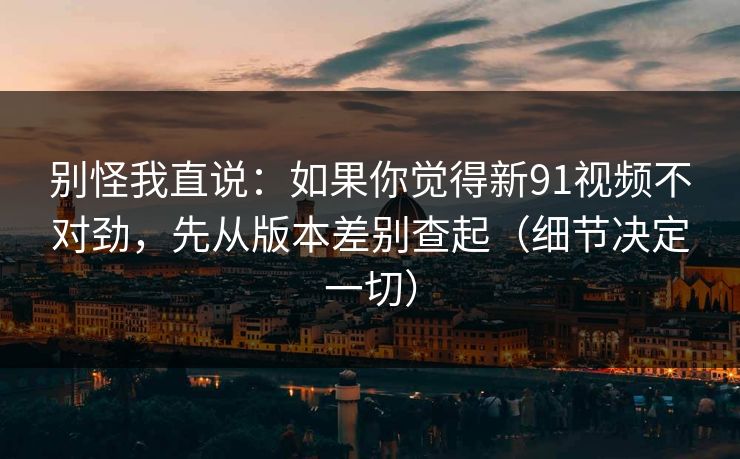 别怪我直说：如果你觉得新91视频不对劲，先从版本差别查起（细节决定一切）