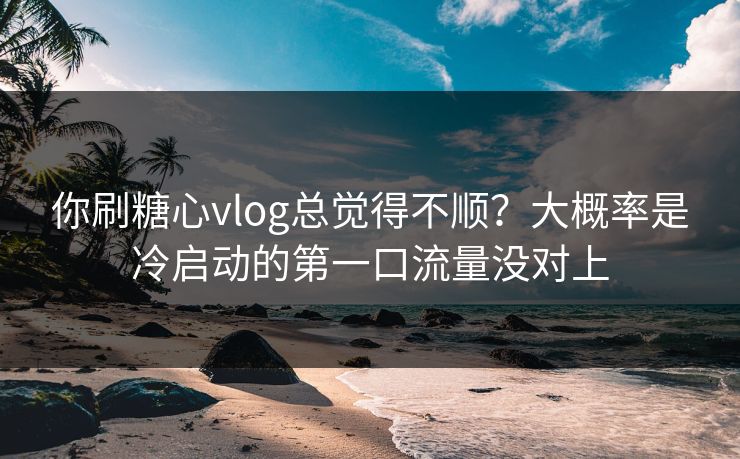 你刷糖心vlog总觉得不顺？大概率是冷启动的第一口流量没对上