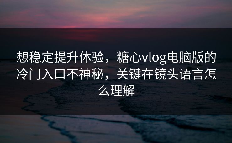 想稳定提升体验，糖心vlog电脑版的冷门入口不神秘，关键在镜头语言怎么理解