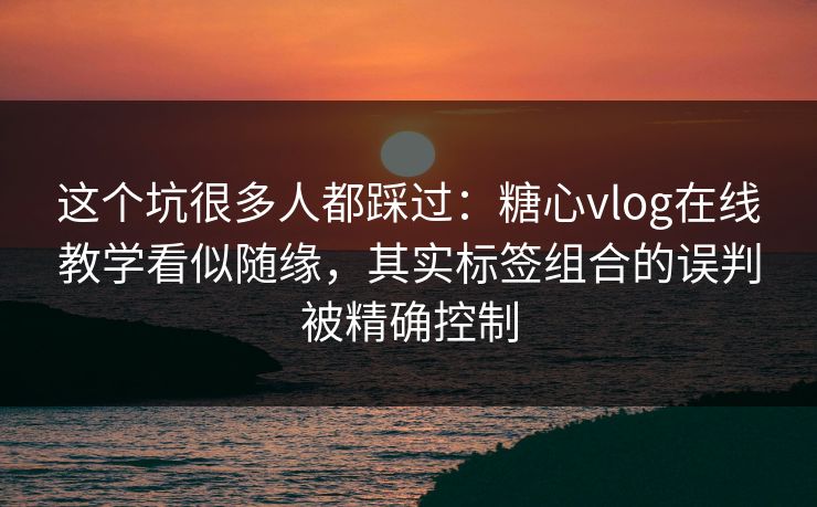 这个坑很多人都踩过：糖心vlog在线教学看似随缘，其实标签组合的误判被精确控制