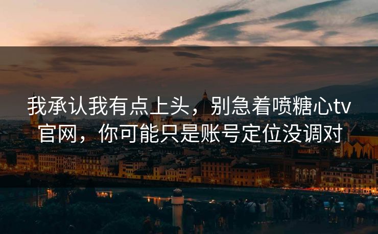 我承认我有点上头，别急着喷糖心tv官网，你可能只是账号定位没调对