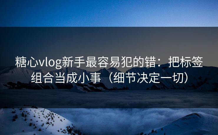 糖心vlog新手最容易犯的错：把标签组合当成小事（细节决定一切）