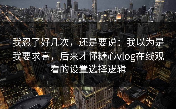 我忍了好几次，还是要说：我以为是我要求高，后来才懂糖心vlog在线观看的设置选择逻辑