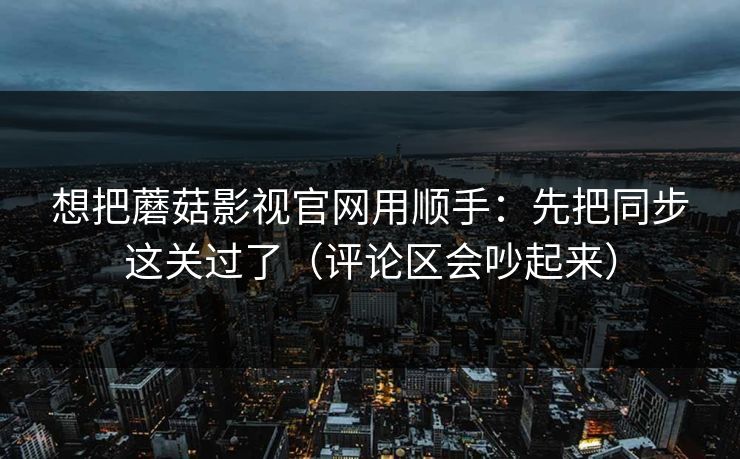 想把蘑菇影视官网用顺手：先把同步这关过了（评论区会吵起来）