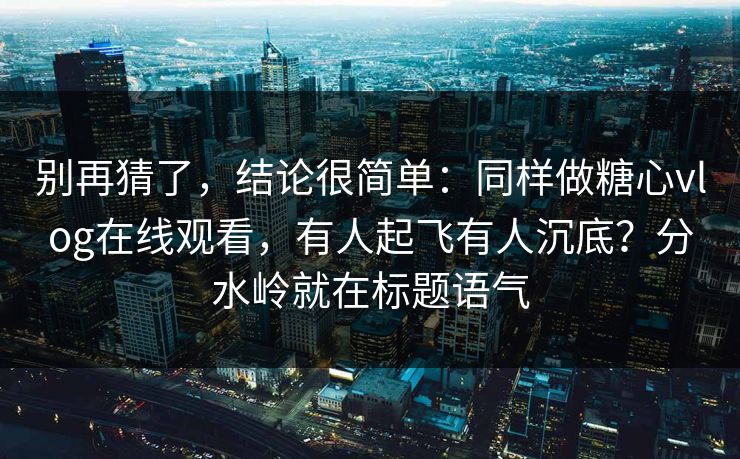 别再猜了，结论很简单：同样做糖心vlog在线观看，有人起飞有人沉底？分水岭就在标题语气