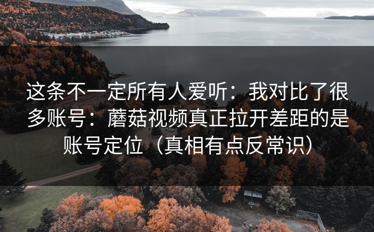 这条不一定所有人爱听：我对比了很多账号：蘑菇视频真正拉开差距的是账号定位（真相有点反常识）