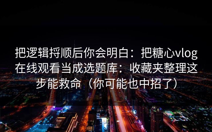把逻辑捋顺后你会明白：把糖心vlog在线观看当成选题库：收藏夹整理这步能救命（你可能也中招了）