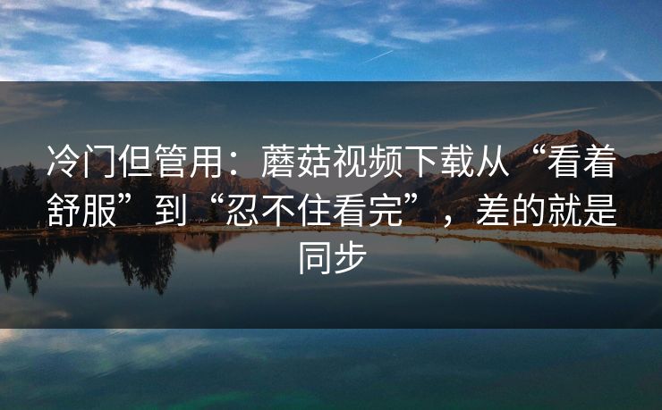 冷门但管用：蘑菇视频下载从“看着舒服”到“忍不住看完”，差的就是同步