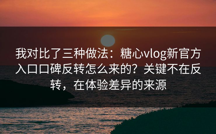我对比了三种做法：糖心vlog新官方入口口碑反转怎么来的？关键不在反转，在体验差异的来源