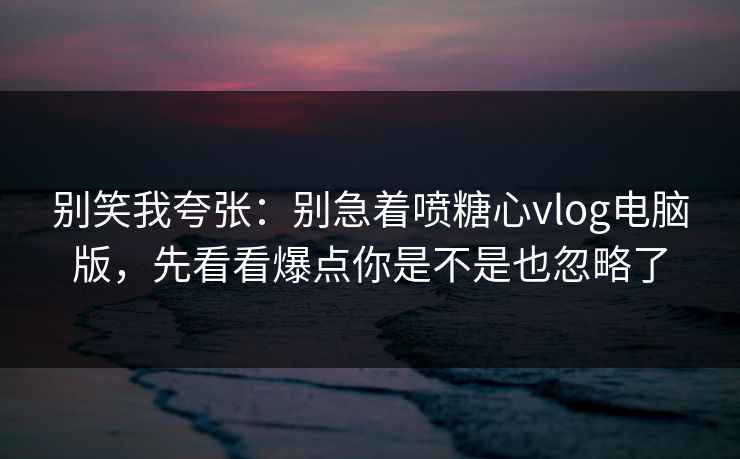 别笑我夸张：别急着喷糖心vlog电脑版，先看看爆点你是不是也忽略了