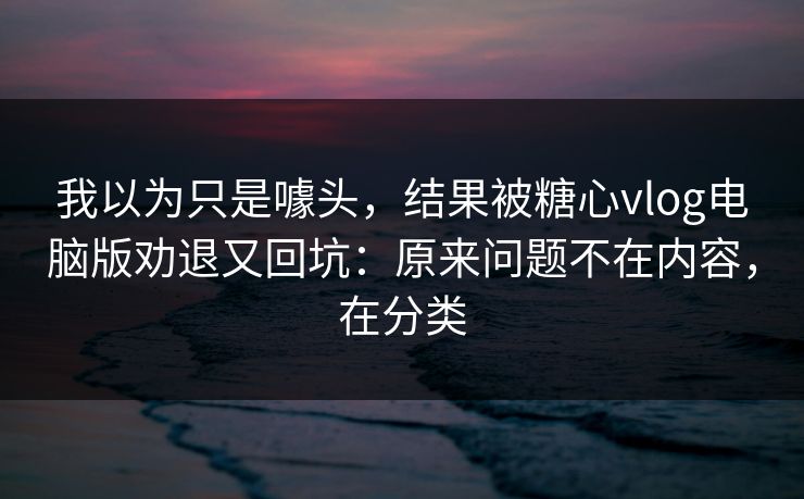 我以为只是噱头，结果被糖心vlog电脑版劝退又回坑：原来问题不在内容，在分类
