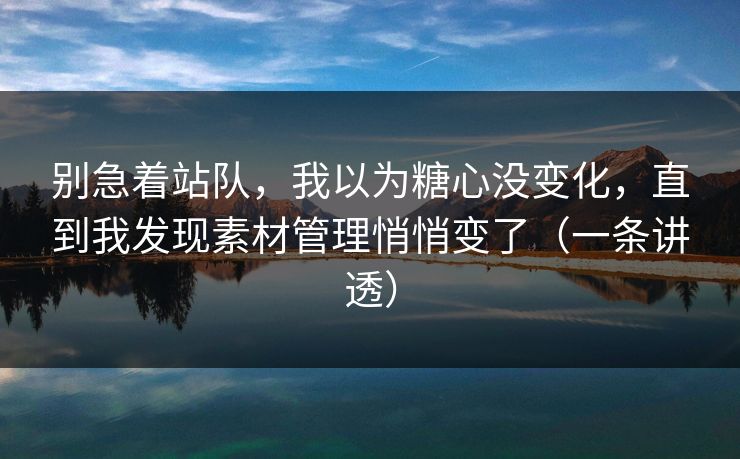 别急着站队，我以为糖心没变化，直到我发现素材管理悄悄变了（一条讲透）