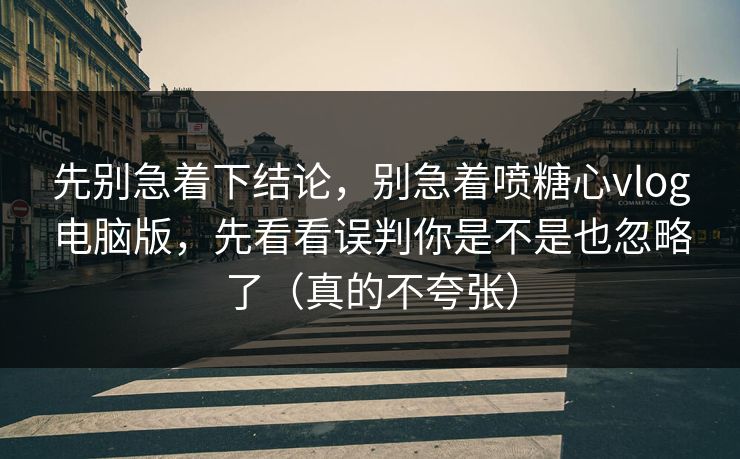 先别急着下结论，别急着喷糖心vlog电脑版，先看看误判你是不是也忽略了（真的不夸张）