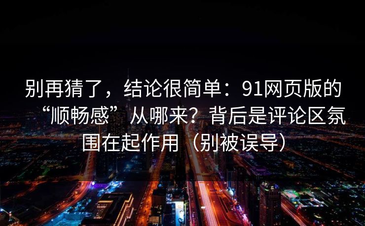 别再猜了，结论很简单：91网页版的“顺畅感”从哪来？背后是评论区氛围在起作用（别被误导）